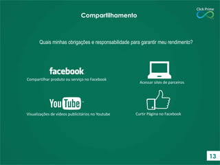 Compartilhamento

Quais minhas obrigações e responsabilidade para garantir meu rendimento?

Compartilhar produto ou serviço no Facebook

Visualizações de vídeos publicitários no Youtube

Acessar sites de parceiros

Curtir Página no Facebook

13

 