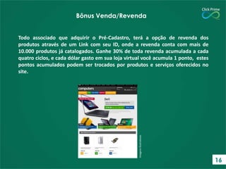 Bônus Venda/Revenda

Imagens Ilustrativas

Todo associado que adquirir o Pré-Cadastro, terá a opção de revenda dos
produtos através de um Link com seu ID, onde a revenda conta com mais de
10.000 produtos já catalogados. Ganhe 30% de toda revenda acumulada a cada
quatro ciclos, e cada dólar gasto em sua loja virtual você acumula 1 ponto, estes
pontos acumulados podem ser trocados por produtos e serviços oferecidos no
site.

16

 