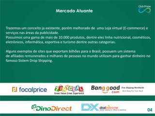 Mercado Atuante

Trazemos um conceito ja existente, porém melhorado de uma Loja virtual (E-commerce) e
serviços nas áreas da publicidade.
Possuímos uma gama de mais de 10.000 produtos, dentre eles linha nutricional, cosméticos,
eletrônicos, informática, esportiva e turismo dentre outras categorias.
Alguns exemplos de sites que exportam bilhões para o Brasil, possuem um sistema
de afiliados remunerados e milhares de pessoas no mundo utilizam para ganhar dinheiro no
famoso Sistem Drop Shipping.

04

 
