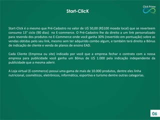 Start-ClicK

Start-Click é o mesmo que Pré-Cadastro no valor de U$ 50,00 (R$100 moeda local) que se reverteem
consumo 13° ciclo (90 dias) no E-commerce. O Pré-Cadastro lhe da direito a um link personalizado
para revenda dos produtos no E-Commerce onde você ganha 30% (revertido em pontuação) sobre as
vendas obtidas pelo seu link, mesmo sem ter adquirido combo algum, e também terá direito a Bônus
de indicação de cliente e venda de planos de ensino EAD.
Cada Cliente (Empresa ou site) indicado por você que a empresa fechar o contrato com a nossa
empresa para publicidade você ganha um Bônus de U$ 1.000 pela indicação independente da
publicidade que a mesma aderir.
A Loja virtual (E-commerce) possui uma gama de mais de 10.000 produtos, dentre eles linha
nutricional, cosméticos, eletrônicos, informática, esportiva e turismo dentre outras categorias.

06

 