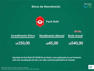 Bônus de Manutenção

Pack Rubi

Investimento Único

Rendimento Mensal

Bruto Anual

Aquisição do Pack Rubi U$ 150,00 lhe da direito a uma publicação em seu Facebook,
mais seis visualizações de site e um vídeo comercial publicitário do Youtube.

*Publicações são feitas somente de segunda a sexta-feira.
*Consulte nas regras no final do slide para entender sobre o dólar virtual usado.

07

 