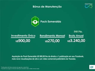Aquisição do Pack Esmeralda U$ 900,00 lhe da direito a 1 publicação em seu Facebook,
mais nove visualizações de site e um vídeo comercial publicitário do Youtube.
*Publicações são feitas somente de segunda a sexta-feira.
*Consulte nas regras no final do slide para entender sobre o dólar virtual usado.
Bônus de Manutenção
Pack Esmeralda
Investimento Único Rendimento Mensal Bruto Anual
09
 
