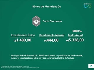 Aquisição do Pack Diamante U$ 1.480,00 lhe da direito a 1 publicação em seu Facebook,
mais nove visualizações de site e um vídeo comercial publicitário do Youtube.
*Publicações são feitas somente de segunda a sexta-feira.
*Consulte nas regras no final do slide para entender sobre o dólar virtual usado.
Bônus de Manutenção
Pack Diamante
Investimento Único Rendimento Mensal Bruto Anual
10
 