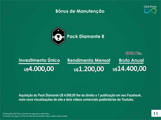 Aquisição do Pack Diamante U$ 4.000,00 lhe da direito a 1 publicação em seu Facebook,
mais nove visualizações de site e dois vídeos comerciais publicitários do Youtube.
*Publicações são feitas somente de segunda a sexta-feira.
*Consulte nas regras no final do slide para entender sobre o dólar virtual usado.
Bônus de Manutenção
Pack Diamante 8
Investimento Único Rendimento Mensal Bruto Anual
11
 