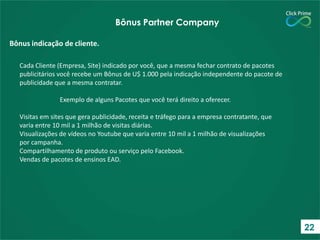 Cada Cliente (Empresa, Site) indicado por você, que a mesma fechar contrato de pacotes
publicitários você recebe um Bônus de U$ 1.000 pela indicação independente do pacote de
publicidade que a mesma contratar.
Exemplo de alguns Pacotes que você terá direito a oferecer.
Visitas em sites que gera publicidade, receita e tráfego para a empresa contratante, que
varia entre 10 mil a 1 milhão de visitas diárias.
Visualizações de vídeos no Youtube que varia entre 10 mil a 1 milhão de visualizações
por campanha.
Compartilhamento de produto ou serviço pelo Facebook.
Vendas de pacotes de ensinos EAD.
Bônus indicação de cliente.
Bônus Partner Company
22
 