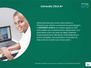 Oferecendo diversos cursos online práticos e
eficientes que utilizam a autonomia da aprendizagem,
a UNIVERSITY CLICK 8+ é a melhor opção em EAD
para ampliar seus conhecimentos e desenvolver com
praticidade cursos nas áreas de Inglês, Espanhol,
Empreendedorismo, Marketing, Publicidade dentre
outras novidades, com professores renomados de
toda parte do mundo e por preços justos.
*Aguardem novidades em breve, irão se surpreender com a dimensão deste projeto.
University Click 8+
26
 