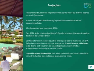 Faturamento bruto inicial no primeiro mês acima de U$ 60 milhões apenas
em seu E-Commerce.
Mais de 18 mil pacotes de serviços publicitários vendidos até seu
lançamento oficial.
50 mil produtos para Janeiro de 2014.
Para 2014 Serão criados dois Hotéis 5 Estrelas em duas cidades estratégicas
dos Países do Caribe e Brasil.
Os Hotéis terão um parque aquático anexo para lazer e diversão e um SPA.
Todos Executivos da empresa que alcançarem Prime Platinum e Platinum
terão direito a 10 vouchers de hospedagens anual com direito a
acompanhante em qualquer um dos hotéis.
Triplo Platinum e Embaixador terá todos os benefícios e mais 2% do lucro
trimestral dividido para todos que alcançarem o titulo.
Projeções
30
 