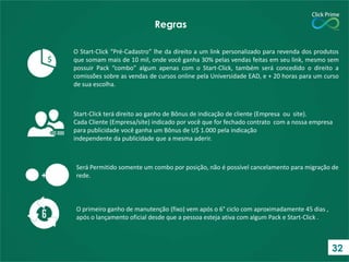 O Start-Click “Pré-Cadastro” lhe da direito a um link personalizado para revenda dos produtos
que somam mais de 10 mil, onde você ganha 30% pelas vendas feitas em seu link, mesmo sem
possuir Pack “combo” algum apenas com o Start-Click, também será concedido o direito a
comissões sobre as vendas de cursos online pela Universidade EAD, e + 20 horas para um curso
de sua escolha.
Regras
O primeiro ganho de manutenção (fixo) vem após o 6° ciclo com aproximadamente 45 dias ,
após o lançamento oficial desde que a pessoa esteja ativa com algum Pack e Start-Click .
$
Start-Click terá direito ao ganho de Bônus de indicação de cliente (Empresa ou site).
Cada Cliente (Empresa/site) indicado por você que for fechado contrato com a nossa empresa
para publicidade você ganha um Bônus de U$ 1.000 pela indicação
independente da publicidade que a mesma aderir.
+
Será Permitido somente um combo por posição, não é possível cancelamento para migração de
rede.
32
 