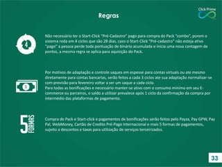 Não necessário ter o Start-Click “Pré-Cadastro” pago para compra do Pack “combo”, porem o
sistema roda em 4 ciclos que são 28 dias, caso o Start-Click “Pré-cadastro” não esteja ativo
“pago” a pessoa perde toda pontuação de binário acumulada e inicia uma nova contagem de
pontos, a mesma regra se aplica para aquisição do Pack.
Por motivos de adaptação e controle saques em espesse para contas virtuais ou ate mesmo
diretamente para contas bancarias, serão feitos a cada 3 ciclos ate sua adaptação normalizar-se
com previsão para fevereiro voltar a ser um saque a cada ciclo.
Para todas as bonificações e necessário manter-se ativo com o consumo mínimo em seu E-
commerce ou parceiros, o saldo a utilizar prevalece após 1 ciclo da confirmação da compra por
intermédio das plataformas de pagamento.
Compra de Pack e Start-click e pagamentos de bonificações serão feitos pelo Payza, Pay GPW, Pay
Pal, WebMoney, Cartão de Credito Pré-Pago Internacional e mais 5 formas de pagamentos,
sujeito a descontos e taxas para utilização de serviços terceirizados.
Regras
33
 