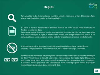 Para visualizar todas ferramentas do escritório virtual e necessário o Start-Click mais o Pack
ativos, o escritório libera todas as funcionalidades.
É Contra as normas de conduta da empresa publicar em redes sociais fotos de extrato ou
Print do seu internet Bank.
Caso nossa equipe de suporte receba uma denuncia por meio de Print de algum executivo
que tenha infringido a regra o mesmo será banido com congelamento das contas e se
comprovado por nossa equipe de analise pode ter seu cadastro cancelado imediatamente.
A pessoa que praticar Spam por e-mail caso seja denunciada recebera 3 advertências.
Caso seja comprovado que a mesma continue, na 4° ela terá seu Login cancelado.
Por Motivos de Impostos e terceirização de serviços nosso sistema para o Brasil fez a Cotação
do dólar Virtual fixado a R$ 2,00 usaremos a nomenclatura da moeda digital ClickMoney,
pois o dólar pode sofrer alterações cambiais e prejudicando a empresa ou seus consultores,
e fixando a moeda passamos uma credibilidade maior. Esta regra pode mudar a qualquer
momento com aviso prévio de no mínimo 10 dias.
Regras
34
 