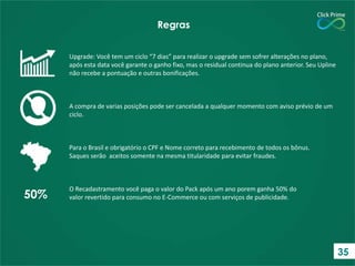 Upgrade: Você tem um ciclo “7 dias” para realizar o upgrade sem sofrer alterações no plano,
após esta data você garante o ganho fixo, mas o residual continua do plano anterior. Seu Upline
não recebe a pontuação e outras bonificações.
A compra de varias posições pode ser cancelada a qualquer momento com aviso prévio de um
ciclo.
Para o Brasil e obrigatório o CPF e Nome correto para recebimento de todos os bônus.
Saques serão aceitos somente na mesma titularidade para evitar fraudes.
O Recadastramento você paga o valor do Pack após um ano porem ganha 50% do
valor revertido para consumo no E-Commerce ou com serviços de publicidade.
Regras
50%
35
 
