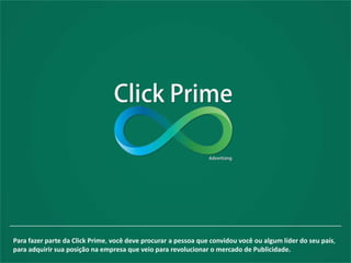 Para fazer parte da Click Prime, você deve procurar a pessoa que convidou você ou algum líder do seu país,
para adquirir sua posição na empresa que veio para revolucionar o mercado de Publicidade.
 