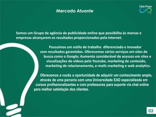 Somos um Grupo de agência de publicidade online que possibilita às marcas e
empresas alcançarem os resultados proporcionados pela internet.
Possuímos um estilo de trabalho diferenciado e inovador
com resultados garantidos. Oferecemos vários serviços em sites de
busca como o Google; Aumento considerável de acessos em sites e
visualizações de vídeos pelo Youtube, marketing de conteúdo,
marketing de relacionamento, e-mails marketing e web analytics.
Oferecemos a vocês a oportunidade de adquirir um conhecimento amplo,
através de uma parceria com uma Universidade EAD especializada em
cursos profissionalizantes e com professores para suporte via chat online
para melhor satisfação dos clientes.
Mercado Atuante
03
 