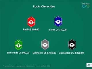 Por questões de Impostos e segurança criamos o Dólar virtual para o Brasil com valor fixo de R$ 2,00
Packs Oferecidos
Rubi U$ 150,00 Safira U$ 350,00
Esmeralda U$ 900,00 Diamante U$ 1.480,00 Diamante8 U$ 4.000,00
05
 