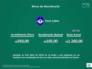 *Publicações são feitas somente de segunda a sexta-feira.
*Consulte nas regras no final do slide para entender sobre o dólar virtual usado.
Investimento Único Rendimento Mensal Bruto Anual
Pack Safira
Bônus de Manutenção
Aquisição do Pack Safira U$ 350,00 lhe da direito a uma publicação em seu
Facebook, nove visualizações de site e um vídeo comercial publicitário do Youtube.
08
 
