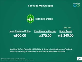 Aquisição do Pack Esmeralda U$ 900,00 lhe da direito a 1 publicação em seu Facebook,
mais nove visualizações de site e um vídeo comercial publicitário do Youtube.
*Publicações são feitas somente de segunda a sexta-feira.
*Consulte nas regras no final do slide para entender sobre o dólar virtual usado.
Bônus de Manutenção
Pack Esmeralda
Investimento Único Rendimento Mensal Bruto Anual
09
 