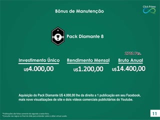 Aquisição do Pack Diamante U$ 4.000,00 lhe da direito a 1 publicação em seu Facebook,
mais nove visualizações de site e dois vídeos comerciais publicitários do Youtube.
*Publicações são feitas somente de segunda a sexta-feira.
*Consulte nas regras no final do slide para entender sobre o dólar virtual usado.
Bônus de Manutenção
Pack Diamante 8
Investimento Único Rendimento Mensal Bruto Anual
11
 