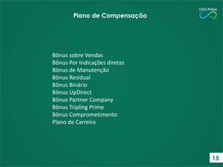 Bônus sobre Vendas
Bônus Por Indicações diretas
Bônus de Manutenção
Bônus Residual
Bônus Binário
Bônus UpDirect
Bônus Partner Company
Bônus Tripling Prime
Bônus Comprometimento
Plano de Carreira
Plano de Compensação
15
 