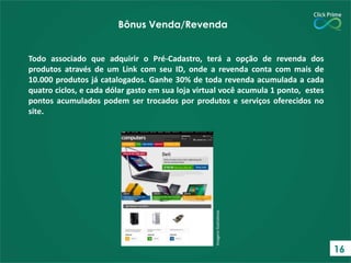 Todo associado que adquirir o Pré-Cadastro, terá a opção de revenda dos
produtos através de um Link com seu ID, onde a revenda conta com mais de
10.000 produtos já catalogados. Ganhe 30% de toda revenda acumulada a cada
quatro ciclos, e cada dólar gasto em sua loja virtual você acumula 1 ponto, estes
pontos acumulados podem ser trocados por produtos e serviços oferecidos no
site.
ImagensIlustrativas
Bônus Venda/Revenda
16
 