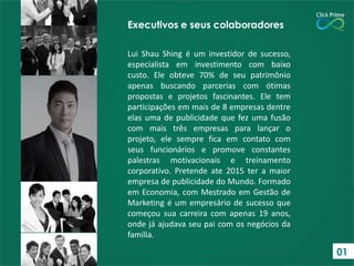 Executivos e seus colaboradores
Lui Shau Shing é um investidor de sucesso,
especialista em investimento com baixo
custo. Ele obteve 70% de seu patrimônio
apenas buscando parcerias com ótimas
propostas e projetos fascinantes. Ele tem
participações em mais de 8 empresas dentre
elas uma de publicidade que fez uma fusão
com mais três empresas para lançar o
projeto, ele sempre fica em contato com
seus funcionários e promove constantes
palestras motivacionais e treinamento
corporativo. Pretende ate 2015 ter a maior
empresa de publicidade do Mundo. Formado
em Economia, com Mestrado em Gestão de
Marketing é um empresário de sucesso que
começou sua carreira com apenas 19 anos,
onde já ajudava seu pai com os negócios da
família.
01
 