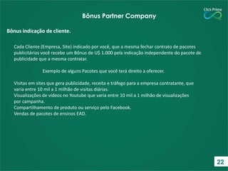 Cada Cliente (Empresa, Site) indicado por você, que a mesma fechar contrato de pacotes
publicitários você recebe um Bônus de U$ 1.000 pela indicação independente do pacote de
publicidade que a mesma contratar.
Exemplo de alguns Pacotes que você terá direito a oferecer.
Visitas em sites que gera publicidade, receita e tráfego para a empresa contratante, que
varia entre 10 mil a 1 milhão de visitas diárias.
Visualizações de vídeos no Youtube que varia entre 10 mil a 1 milhão de visualizações
por campanha.
Compartilhamento de produto ou serviço pelo Facebook.
Vendas de pacotes de ensinos EAD.
Bônus indicação de cliente.
Bônus Partner Company
22
 