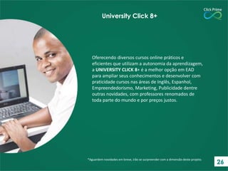 Oferecendo diversos cursos online práticos e
eficientes que utilizam a autonomia da aprendizagem,
a UNIVERSITY CLICK 8+ é a melhor opção em EAD
para ampliar seus conhecimentos e desenvolver com
praticidade cursos nas áreas de Inglês, Espanhol,
Empreendedorismo, Marketing, Publicidade dentre
outras novidades, com professores renomados de
toda parte do mundo e por preços justos.
*Aguardem novidades em breve, irão se surpreender com a dimensão deste projeto.
University Click 8+
26
 