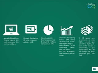 Mercado Mundial mo-
vimenta mais de 1 tri
em E-commerce, 4 tri
em internet Bank.
Mercado digital atinge
R$ 4,5 bi em publici-
dade em 2012.
Estimativa do IAB
Brasil para este ano é
de atingir R$ 6 bilhões
e crescer mais 32%.
Interactive Advertising
Bureau (IAB Brasil)
anunciou que o mer-
cado digital atingiu a
marca de R$ 4,5 bi em
publicidade, cresce-
ndo 32% em 2012.
Para 2013, as perspec-
tivas também são po-
sitivas.
O IAB aposta num
crescimento de mais
32%, número que
considera display, so-
cial media, search e
classificados, o que
representaria R$ 6 bi
em compra de mídia
projetada para este
ano.
02
 