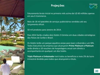 Faturamento bruto inicial no primeiro mês acima de U$ 60 milhões apenas
em seu E-Commerce.
Mais de 18 mil pacotes de serviços publicitários vendidos até seu
lançamento oficial.
50 mil produtos para Janeiro de 2014.
Para 2014 Serão criados dois Hotéis 5 Estrelas em duas cidades estratégicas
dos Países do Caribe e Brasil.
Os Hotéis terão um parque aquático anexo para lazer e diversão e um SPA.
Todos Executivos da empresa que alcançarem Prime Platinum e Platinum
terão direito a 10 vouchers de hospedagens anual com direito a
acompanhante em qualquer um dos hotéis.
Triplo Platinum e Embaixador terá todos os benefícios e mais 2% do lucro
trimestral dividido para todos que alcançarem o titulo.
Projeções
30
 