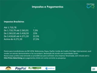 Impostos Brasileiros
Até 1.710,78 -
De 1.710,79 até 2.563,91 7,5%
De 2.563,92 até 3.418,59 15%
De 3.418,60 até 4.271,59 22,5%
Acima de 4.271,59 27,5%
Impostos e Pagamentos
Porem para transferências via PAY GPW, Webmoney, Payza, PayPal, Cartão de Credito Pré-Pago Internacional, você
recebe um extrato demonstrativo e faz sua própria declaração de acordo com autoridades locais.
Nosso corpo jurídico esta tomando as providências para contratar uma empresa Tercerizada, sem vinculo com a
Click Prime Advertising para pagamentos direto em conta corrente ou poupança.
31
 