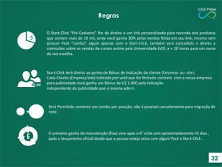 O Start-Click “Pré-Cadastro” lhe da direito a um link personalizado para revenda dos produtos
que somam mais de 10 mil, onde você ganha 30% pelas vendas feitas em seu link, mesmo sem
possuir Pack “combo” algum apenas com o Start-Click, também será concedido o direito a
comissões sobre as vendas de cursos online pela Universidade EAD, e + 20 horas para um curso
de sua escolha.
Regras
O primeiro ganho de manutenção (fixo) vem após o 6° ciclo com aproximadamente 45 dias ,
após o lançamento oficial desde que a pessoa esteja ativa com algum Pack e Start-Click .
$
Start-Click terá direito ao ganho de Bônus de indicação de cliente (Empresa ou site).
Cada Cliente (Empresa/site) indicado por você que for fechado contrato com a nossa empresa
para publicidade você ganha um Bônus de U$ 1.000 pela indicação
independente da publicidade que a mesma aderir.
+
Será Permitido somente um combo por posição, não é possível cancelamento para migração de
rede.
32
 