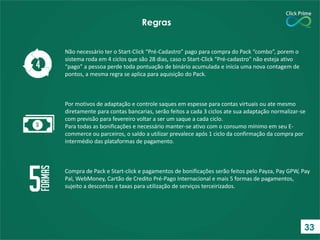 Não necessário ter o Start-Click “Pré-Cadastro” pago para compra do Pack “combo”, porem o
sistema roda em 4 ciclos que são 28 dias, caso o Start-Click “Pré-cadastro” não esteja ativo
“pago” a pessoa perde toda pontuação de binário acumulada e inicia uma nova contagem de
pontos, a mesma regra se aplica para aquisição do Pack.
Por motivos de adaptação e controle saques em espesse para contas virtuais ou ate mesmo
diretamente para contas bancarias, serão feitos a cada 3 ciclos ate sua adaptação normalizar-se
com previsão para fevereiro voltar a ser um saque a cada ciclo.
Para todas as bonificações e necessário manter-se ativo com o consumo mínimo em seu E-
commerce ou parceiros, o saldo a utilizar prevalece após 1 ciclo da confirmação da compra por
intermédio das plataformas de pagamento.
Compra de Pack e Start-click e pagamentos de bonificações serão feitos pelo Payza, Pay GPW, Pay
Pal, WebMoney, Cartão de Credito Pré-Pago Internacional e mais 5 formas de pagamentos,
sujeito a descontos e taxas para utilização de serviços terceirizados.
Regras
33
 