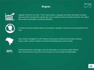 Upgrade: Você tem um ciclo “7 dias” para realizar o upgrade sem sofrer alterações no plano,
após esta data você garante o ganho fixo, mas o residual continua do plano anterior. Seu Upline
não recebe a pontuação e outras bonificações.
A compra de varias posições pode ser cancelada a qualquer momento com aviso prévio de um
ciclo.
Para o Brasil e obrigatório o CPF e Nome correto para recebimento de todos os bônus.
Saques serão aceitos somente na mesma titularidade para evitar fraudes.
O Recadastramento você paga o valor do Pack após um ano porem ganha 50% do
valor revertido para consumo no E-Commerce ou com serviços de publicidade.
Regras
50%
35
 