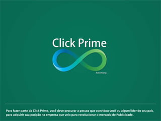 Para fazer parte da Click Prime, você deve procurar a pessoa que convidou você ou algum líder do seu país,
para adquirir sua posição na empresa que veio para revolucionar o mercado de Publicidade.
 