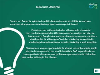 Somos um Grupo de agência de publicidade online que possibilita às marcas e
empresas alcançarem os resultados proporcionados pela internet.
Possuímos um estilo de trabalho diferenciado e inovador
com resultados garantidos. Oferecemos vários serviços em sites de
busca como o Google; Aumento considerável de acessos em sites e
visualizações de vídeos pelo Youtube, marketing de conteúdo,
marketing de relacionamento, e-mails marketing e web analytics.
Oferecemos a vocês a oportunidade de adquirir um conhecimento amplo,
através de uma parceria com uma Universidade EAD especializada em
cursos profissionalizantes e com professores para suporte via chat online
para melhor satisfação dos clientes.
Mercado Atuante
03
 