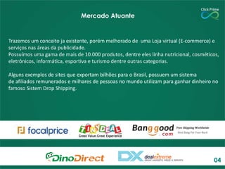 Trazemos um conceito ja existente, porém melhorado de uma Loja virtual (E-commerce) e
serviços nas áreas da publicidade.
Possuímos uma gama de mais de 10.000 produtos, dentre eles linha nutricional, cosméticos,
eletrônicos, informática, esportiva e turismo dentre outras categorias.
Alguns exemplos de sites que exportam bilhões para o Brasil, possuem um sistema
de afiliados remunerados e milhares de pessoas no mundo utilizam para ganhar dinheiro no
famoso Sistem Drop Shipping.
Mercado Atuante
04
 