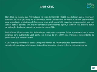 Start-Click é o mesmo que Pré-Cadastro no valor de U$ 50,00 (R$100 moeda local) que se reverteem
consumo 13° ciclo (90 dias) no E-commerce. O Pré-Cadastro lhe da direito a um link personalizado
para revenda dos produtos no E-Commerce onde você ganha 30% (revertido em pontuação) sobre as
vendas obtidas pelo seu link, mesmo sem ter adquirido combo algum, e também terá direito a Bônus
de indicação de cliente e venda de planos de ensino EAD.
Cada Cliente (Empresa ou site) indicado por você que a empresa fechar o contrato com a nossa
empresa para publicidade você ganha um Bônus de U$ 1.000 pela indicação independente da
publicidade que a mesma aderir.
A Loja virtual (E-commerce) possui uma gama de mais de 10.000 produtos, dentre eles linha
nutricional, cosméticos, eletrônicos, informática, esportiva e turismo dentre outras categorias.
Start-ClicK
06
 