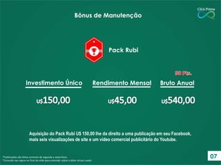 Aquisição do Pack Rubi U$ 150,00 lhe da direito a uma publicação em seu Facebook,
mais seis visualizações de site e um vídeo comercial publicitário do Youtube.
*Publicações são feitas somente de segunda a sexta-feira.
*Consulte nas regras no final do slide para entender sobre o dólar virtual usado.
Bônus de Manutenção
Pack Rubi
Investimento Único Rendimento Mensal Bruto Anual
07
 