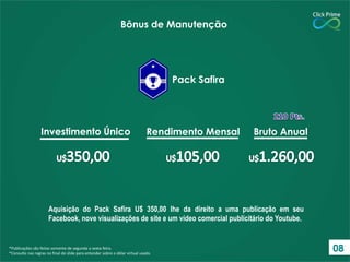 *Publicações são feitas somente de segunda a sexta-feira.
*Consulte nas regras no final do slide para entender sobre o dólar virtual usado.
Investimento Único Rendimento Mensal Bruto Anual
Pack Safira
Bônus de Manutenção
Aquisição do Pack Safira U$ 350,00 lhe da direito a uma publicação em seu
Facebook, nove visualizações de site e um vídeo comercial publicitário do Youtube.
08
 