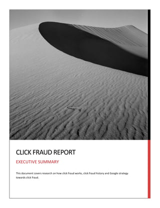  

	
  

	
  

CLICK	
  FRAUD	
  REPORT	
  
EXECUTIVE	
  SUMMARY	
  
This	
  document	
  covers	
  research	
  on	
  how	
  click	
  fraud	
  works,	
  click	
  fraud	
  history	
  and	
  Google	
  strategy	
  
towards	
  click	
  fraud.	
  

 