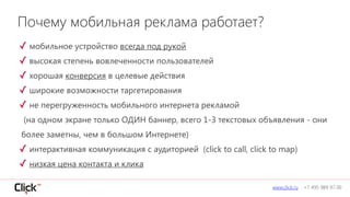 ✓ мобильное устройство всегда под рукой
✓ высокая степень вовлеченности пользователей
✓ хорошая конверсия в целевые действия
✓ широкие возможности таргетирования
✓ не перегруженность мобильного интернета рекламой 
(на одном экране только ОДИН баннер, всего 1-3 текстовых объявления - они
более заметны, чем в большом Интернете)
✓ интерактивная коммуникация с аудиторией (click to call, click to map)
✓ низкая цена контакта и клика
www.click.ru +7 495 989 97 00
Почему мобильная реклама работает?
 