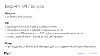 Бюджет :
• от 50 000 руб. в месяц
!
KPI:
• стоимость клика от 3 руб. в охватных сетях;
• стоимость клика от 5 рублей в социальных сетях;
• стоимость 1000 показов - от 200 руб. в премиум мобильных сетях
• максимальный охват - более 30 000 000 человек
!
Бонус:
• при бюджете от 50 000 руб. баннеры для размещения мы готовим бесплатно
www.click.ru +7 495 989 97 00
Бюджет/ KPI / Бонусы
 