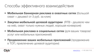 • Мобильная баннерная реклама в охватных сетях (большой
охват = дешево! от 3 руб. за клик)
• Закупки мобильной целевой аудитории (RTB - дешевле чем
на web, охват только нужных людей, хорошая конверсия)
• Мобильная реклама в социальных сетях (для ваших товаров/
услуг или мобильных приложений)
• Продвижение ваших мобильных приложений (продвижение
в ТОП, привлечение целевой аудитории)
www.click.ru +7 495 989 97 00
Способы эффективного взаимодействия
 