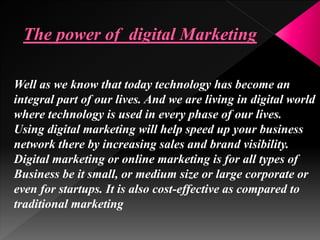 Well as we know that today technology has become an
integral part of our lives. And we are living in digital world
where technology is used in every phase of our lives.
Using digital marketing will help speed up your business
network there by increasing sales and brand visibility.
Digital marketing or online marketing is for all types of
Business be it small, or medium size or large corporate or
even for startups. It is also cost-effective as compared to
traditional marketing
 