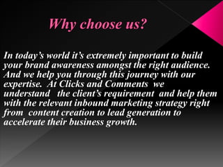 In today’s world it’s extremely important to build
your brand awareness amongst the right audience.
And we help you through this journey with our
expertise. At Clicks and Comments we
understand the client’s requirement and help them
with the relevant inbound marketing strategy right
from content creation to lead generation to
accelerate their business growth.
 