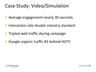 Case Study: Video/Simulation

 Average engagement nearly 30 seconds

 Interaction rate double industry standard

 Tripled web traffic during campaign

 Google organic traffic #2 behind HGTV
 