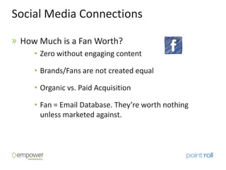 Social Media Connections

 How Much is a Fan Worth?
    • Zero without engaging content

    • Brands/Fans are not created equal

    • Organic vs. Paid Acquisition

    • Fan = Email Database. They’re worth nothing
      unless marketed against.
 
