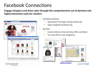 Facebook Connections
Engage shoppers and drive sales through this comprehensive set of dynamic and
highly interactive tools for retailers
                                  Facebook products:
                                   • Specialized “Fan Page” Product Deals tab
                                   • Hyper-targeted Facebook ads
                                  Benefits
                                   • Locally relevant, time sensitive offers and deals
                                   • Turn-key API for easy integration




                                                      Click for a Live Demo
 