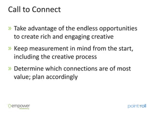 Call to Connect

 Take advantage of the endless opportunities
 to create rich and engaging creative
 Keep measurement in mind from the start,
 including the creative process
 Determine which connections are of most
 value; plan accordingly
 
