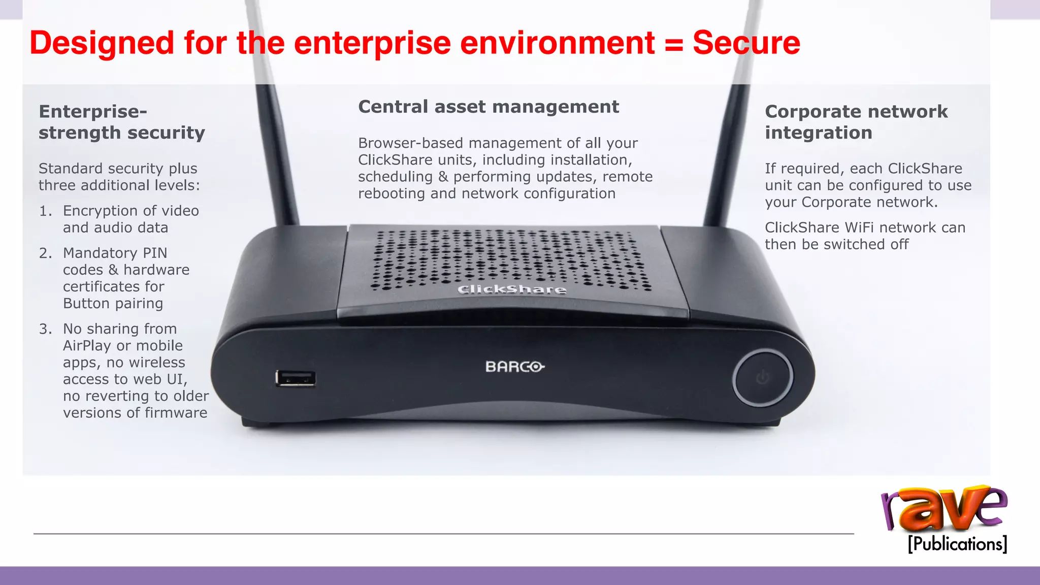 ClickShare CSE-200 Introduction
Designed for the enterprise environment = Secure
13
Enterprise-
strength security
Standard security plus
three additional levels:
1. Encryption of video
and audio data
2. Mandatory PIN
codes & hardware
certificates for
Button pairing
3. No sharing from
AirPlay or mobile
apps, no wireless
access to web UI,
no reverting to older
versions of firmware
Central asset management
Browser-based management of all your
ClickShare units, including installation,
scheduling & performing updates, remote
rebooting and network configuration
Corporate network
integration
If required, each ClickShare
unit can be configured to use
your Corporate network.
ClickShare WiFi network can
then be switched off
 