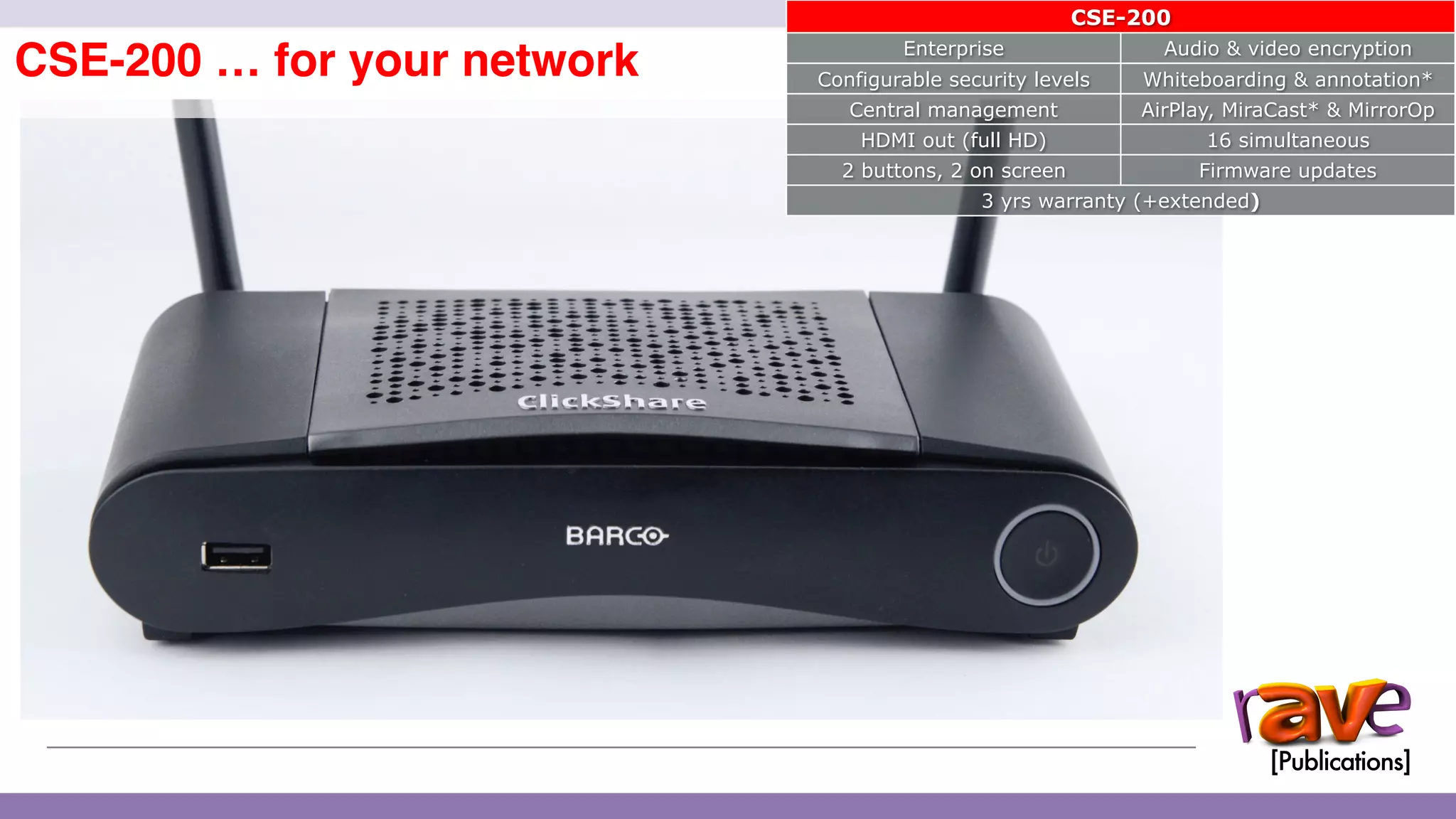 ClickShare CSE-200 Introduction
CSE-200 … for your network
14
CSE-200
Enterprise Audio & video encryption
Configurable security levels Whiteboarding & annotation*
Central management AirPlay, MiraCast* & MirrorOp
HDMI out (full HD) 16 simultaneous
2 buttons, 2 on screen Firmware updates
3 yrs warranty (+extended)
 